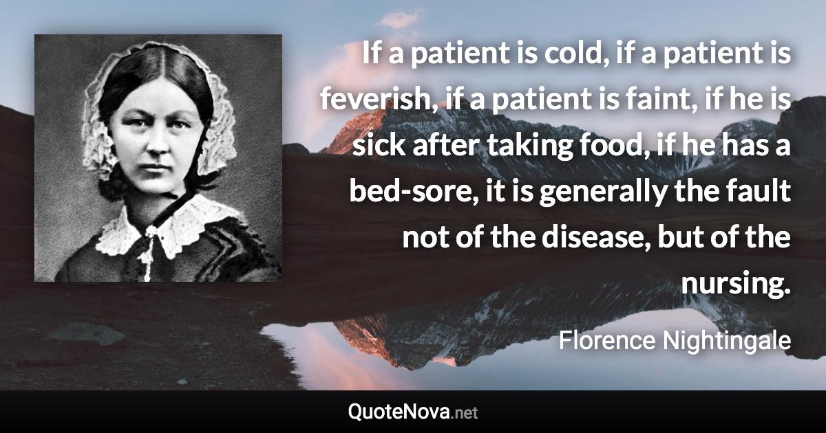 If a patient is cold, if a patient is feverish, if a patient is faint, if he is sick after taking food, if he has a bed-sore, it is generally the fault not of the disease, but of the nursing. - Florence Nightingale quote