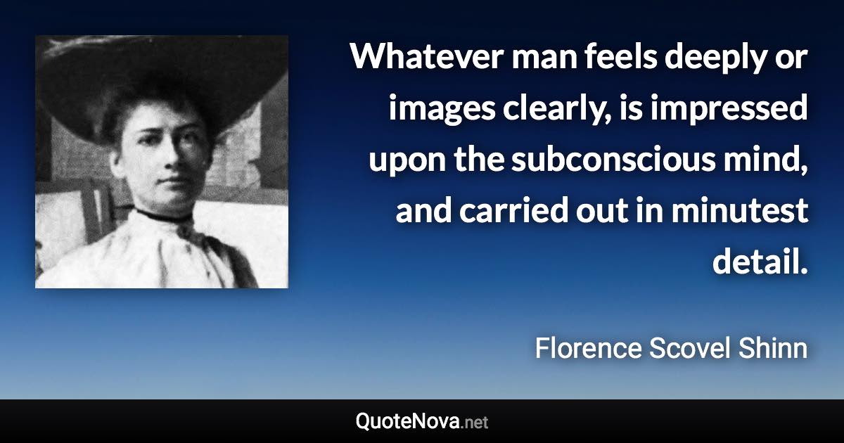 Whatever man feels deeply or images clearly, is impressed upon the subconscious mind, and carried out in minutest detail. - Florence Scovel Shinn quote