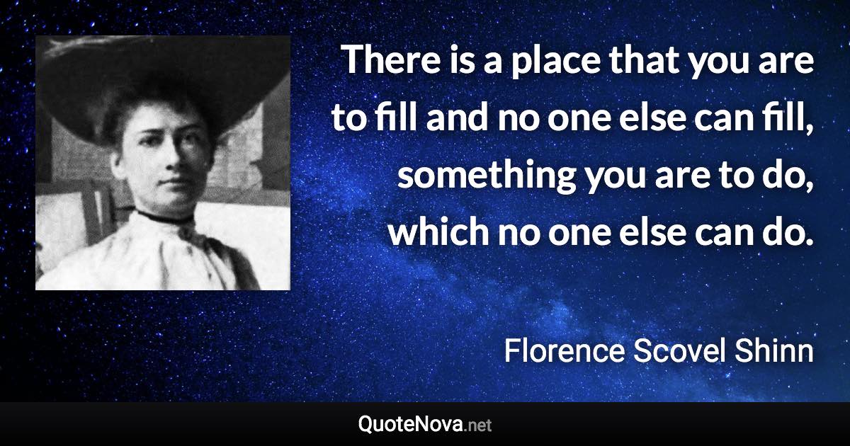 There is a place that you are to fill and no one else can fill, something you are to do, which no one else can do. - Florence Scovel Shinn quote