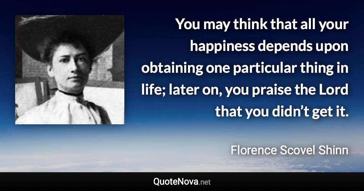 You may think that all your happiness depends upon obtaining one particular thing in life; later on, you praise the Lord that you didn’t get it. - Florence Scovel Shinn quote