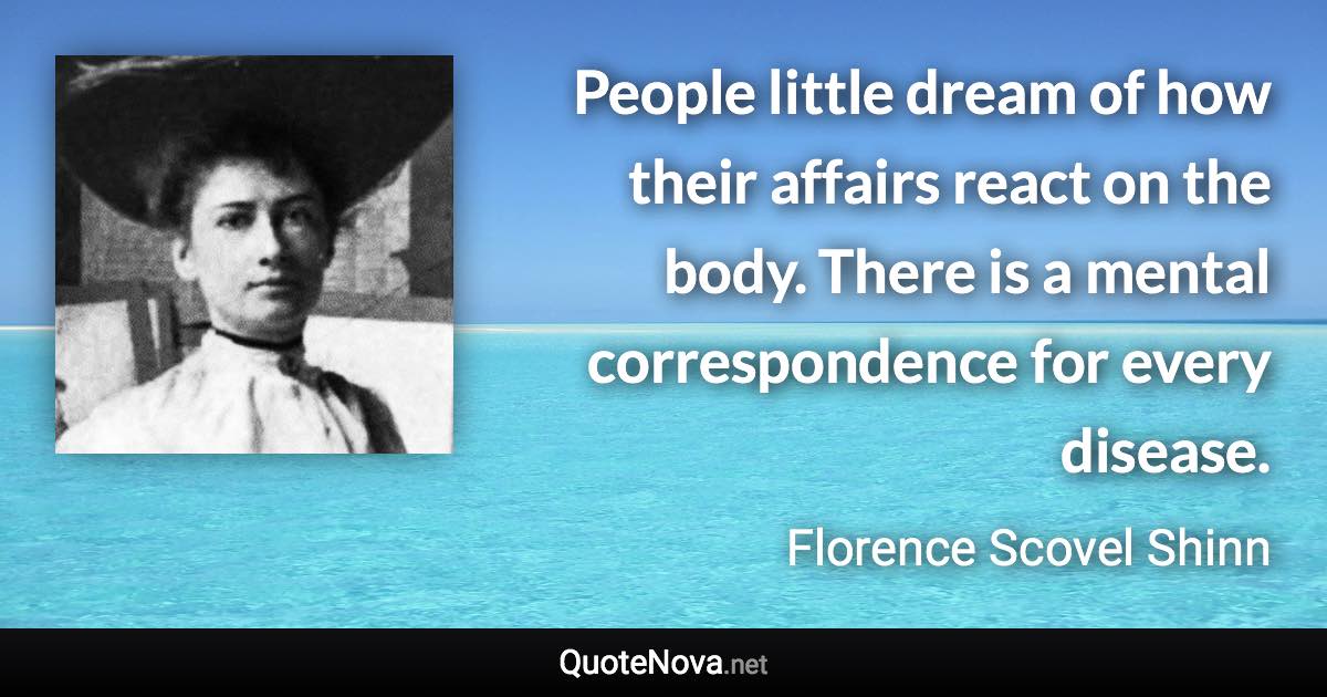 People little dream of how their affairs react on the body. There is a mental correspondence for every disease. - Florence Scovel Shinn quote