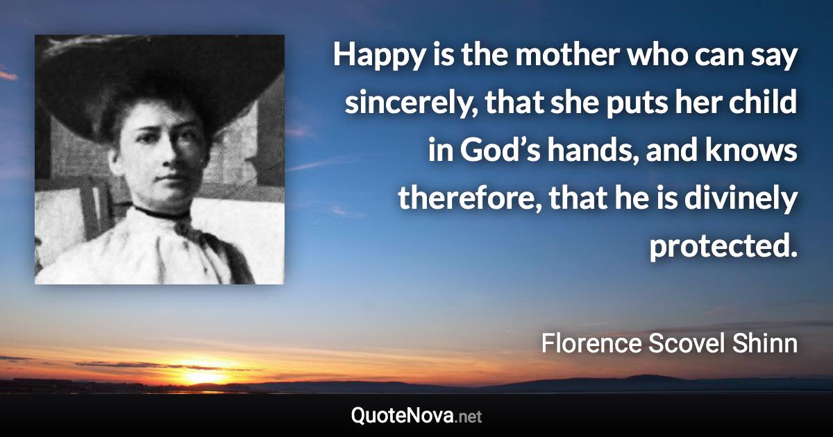 Happy is the mother who can say sincerely, that she puts her child in God’s hands, and knows therefore, that he is divinely protected. - Florence Scovel Shinn quote