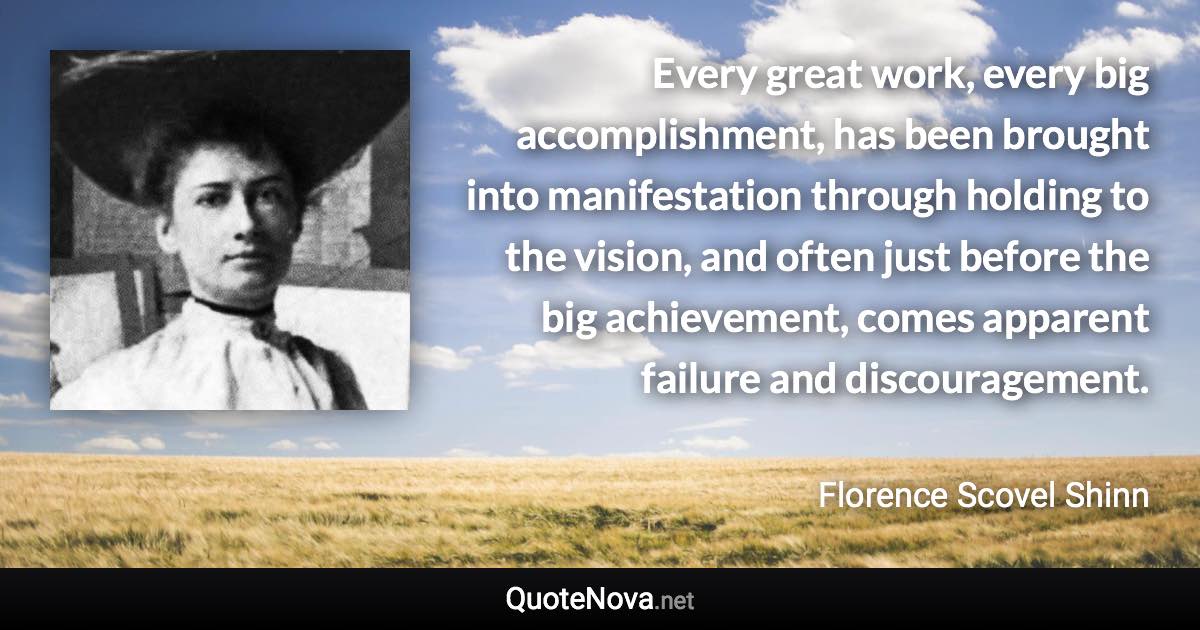 Every great work, every big accomplishment, has been brought into manifestation through holding to the vision, and often just before the big achievement, comes apparent failure and discouragement. - Florence Scovel Shinn quote
