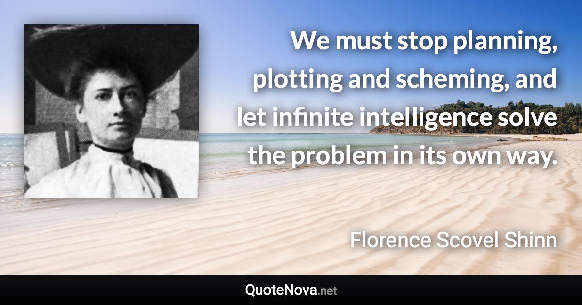 We must stop planning, plotting and scheming, and let infinite intelligence solve the problem in its own way. - Florence Scovel Shinn quote