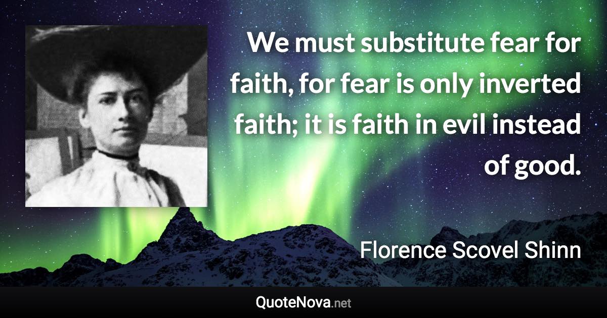 We must substitute fear for faith, for fear is only inverted faith; it is faith in evil instead of good. - Florence Scovel Shinn quote