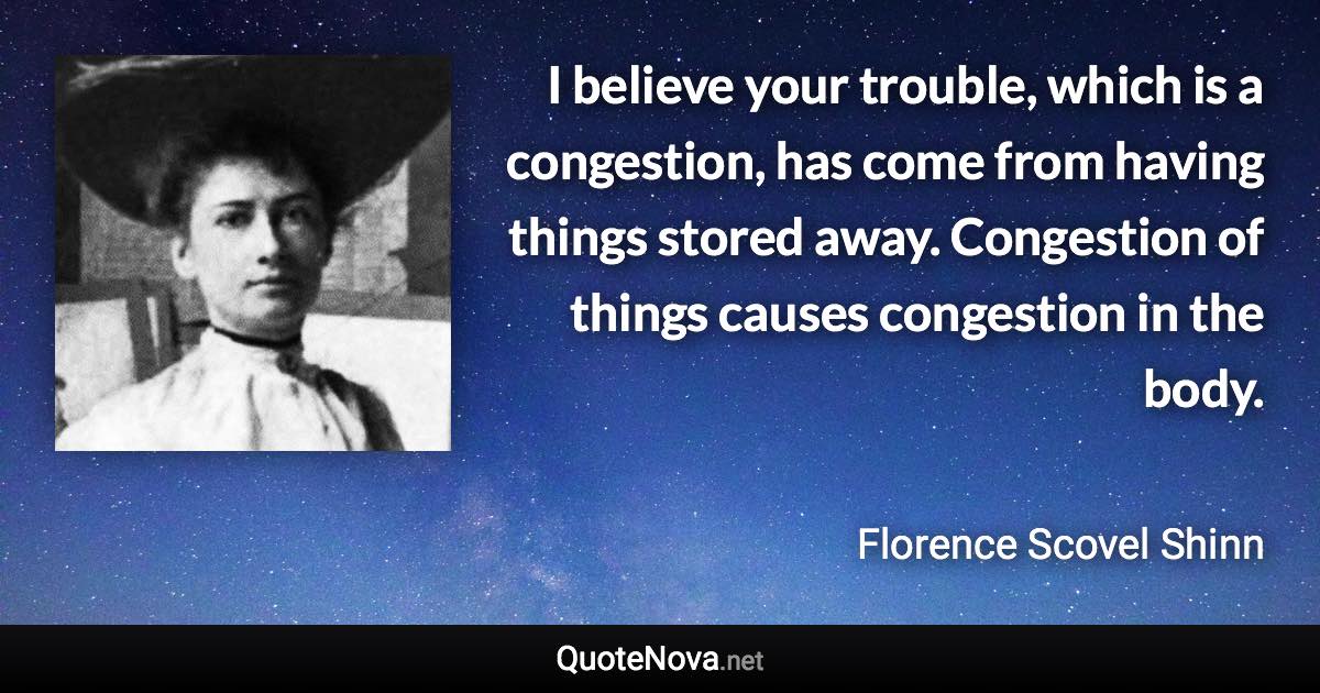 I believe your trouble, which is a congestion, has come from having things stored away. Congestion of things causes congestion in the body. - Florence Scovel Shinn quote