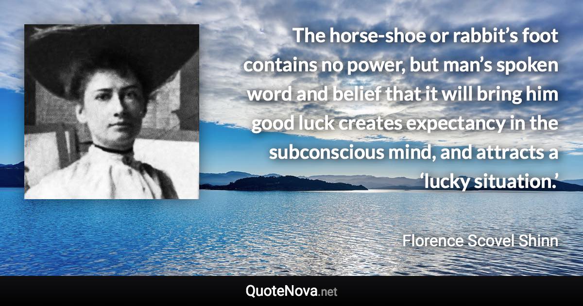 The horse-shoe or rabbit’s foot contains no power, but man’s spoken word and belief that it will bring him good luck creates expectancy in the subconscious mind, and attracts a ‘lucky situation.’ - Florence Scovel Shinn quote