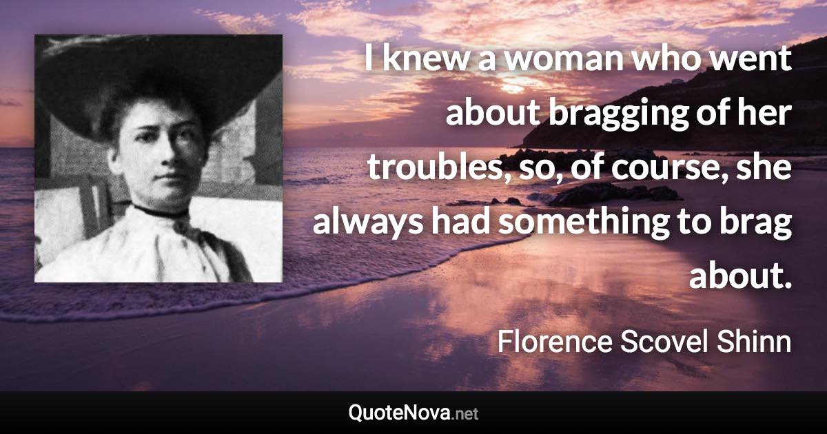 I knew a woman who went about bragging of her troubles, so, of course, she always had something to brag about. - Florence Scovel Shinn quote