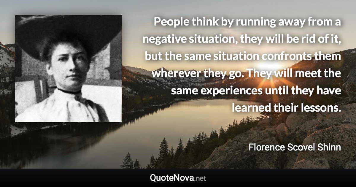 People think by running away from a negative situation, they will be rid of it, but the same situation confronts them wherever they go. They will meet the same experiences until they have learned their lessons. - Florence Scovel Shinn quote