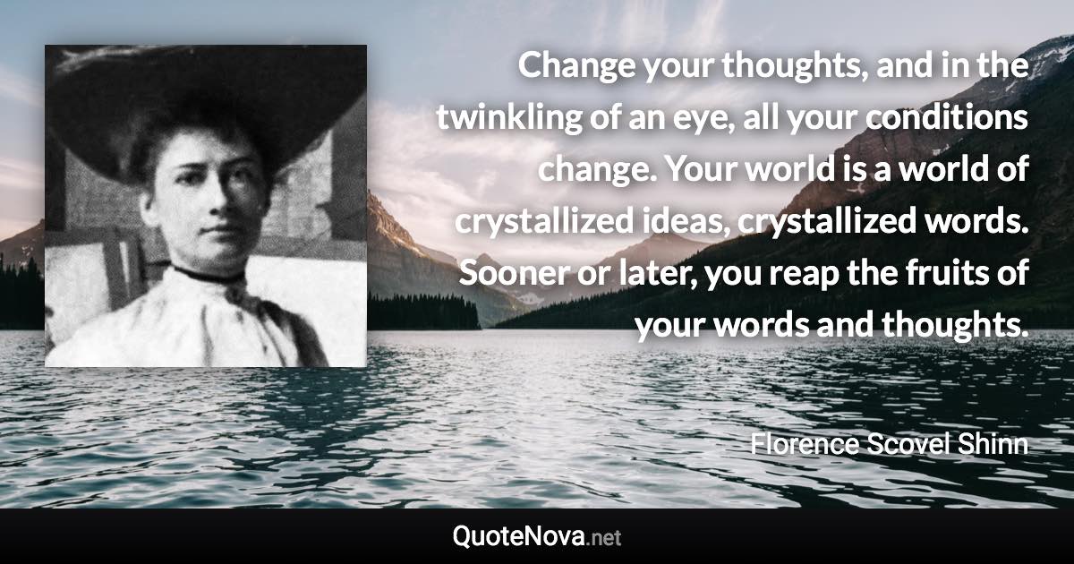 Change your thoughts, and in the twinkling of an eye, all your conditions change. Your world is a world of crystallized ideas, crystallized words. Sooner or later, you reap the fruits of your words and thoughts. - Florence Scovel Shinn quote