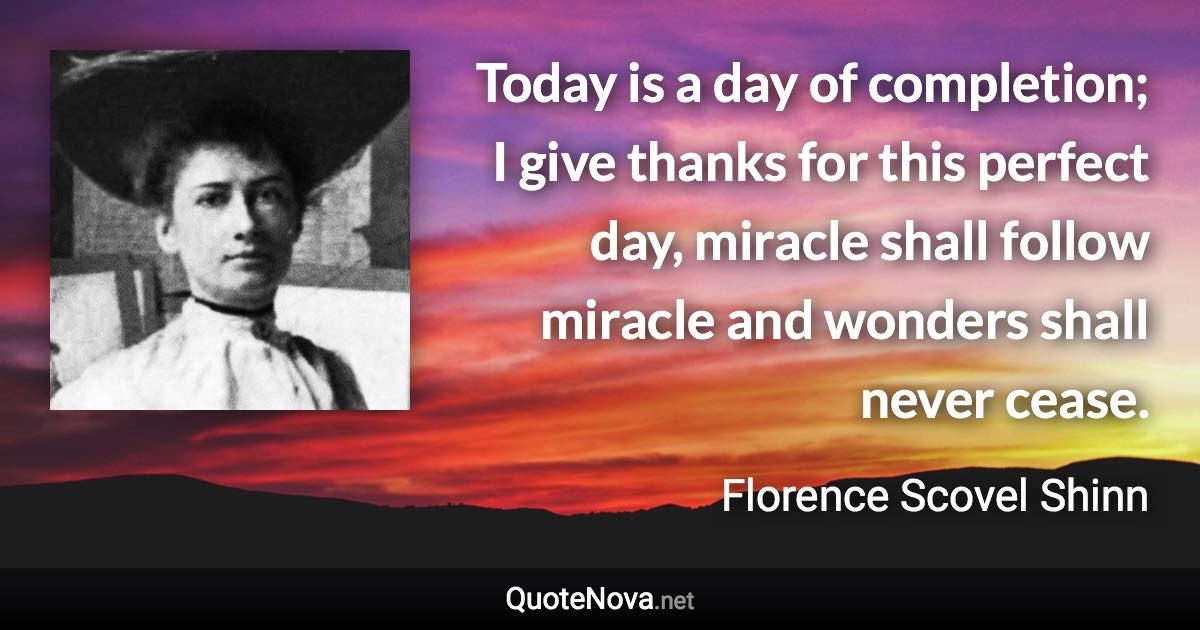 Today is a day of completion; I give thanks for this perfect day, miracle shall follow miracle and wonders shall never cease. - Florence Scovel Shinn quote