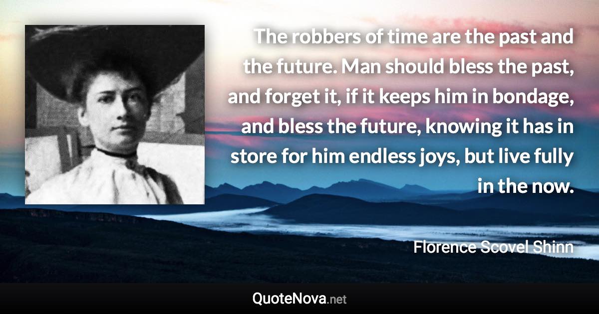 The robbers of time are the past and the future. Man should bless the past, and forget it, if it keeps him in bondage, and bless the future, knowing it has in store for him endless joys, but live fully in the now. - Florence Scovel Shinn quote