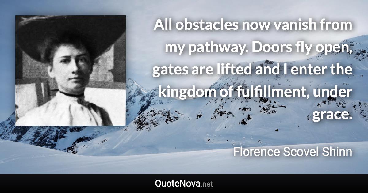 All obstacles now vanish from my pathway. Doors fly open, gates are lifted and I enter the kingdom of fulfillment, under grace. - Florence Scovel Shinn quote