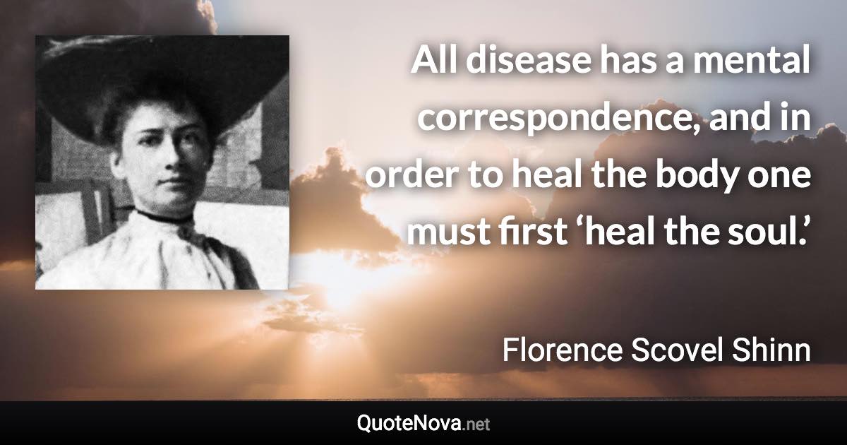 All disease has a mental correspondence, and in order to heal the body one must first ‘heal the soul.’ - Florence Scovel Shinn quote