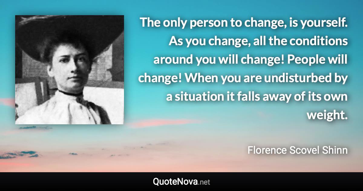 The only person to change, is yourself. As you change, all the conditions around you will change! People will change! When you are undisturbed by a situation it falls away of its own weight. - Florence Scovel Shinn quote