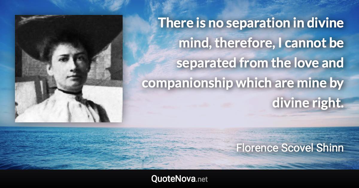 There is no separation in divine mind, therefore, I cannot be separated from the love and companionship which are mine by divine right. - Florence Scovel Shinn quote