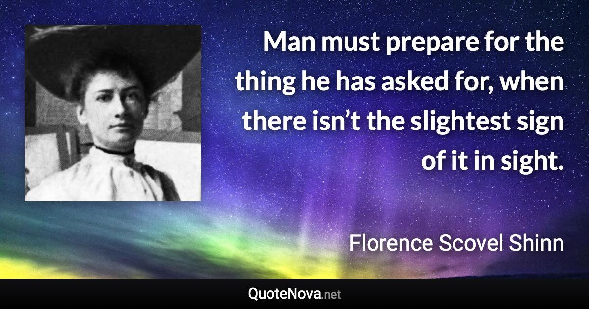 Man must prepare for the thing he has asked for, when there isn’t the slightest sign of it in sight. - Florence Scovel Shinn quote