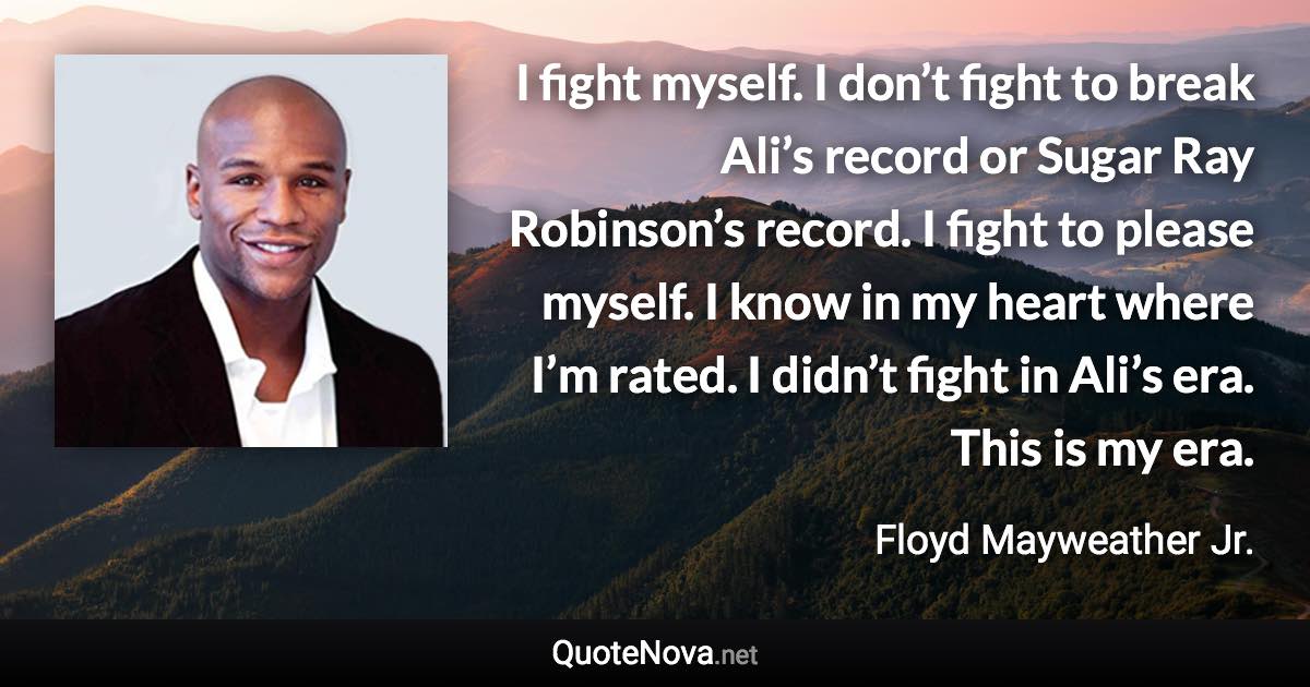 I fight myself. I don’t fight to break Ali’s record or Sugar Ray Robinson’s record. I fight to please myself. I know in my heart where I’m rated. I didn’t fight in Ali’s era. This is my era. - Floyd Mayweather Jr. quote