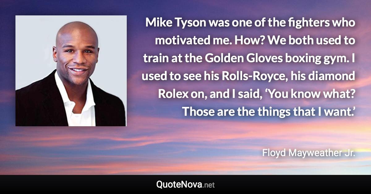 Mike Tyson was one of the fighters who motivated me. How? We both used to train at the Golden Gloves boxing gym. I used to see his Rolls-Royce, his diamond Rolex on, and I said, ‘You know what? Those are the things that I want.’ - Floyd Mayweather Jr. quote