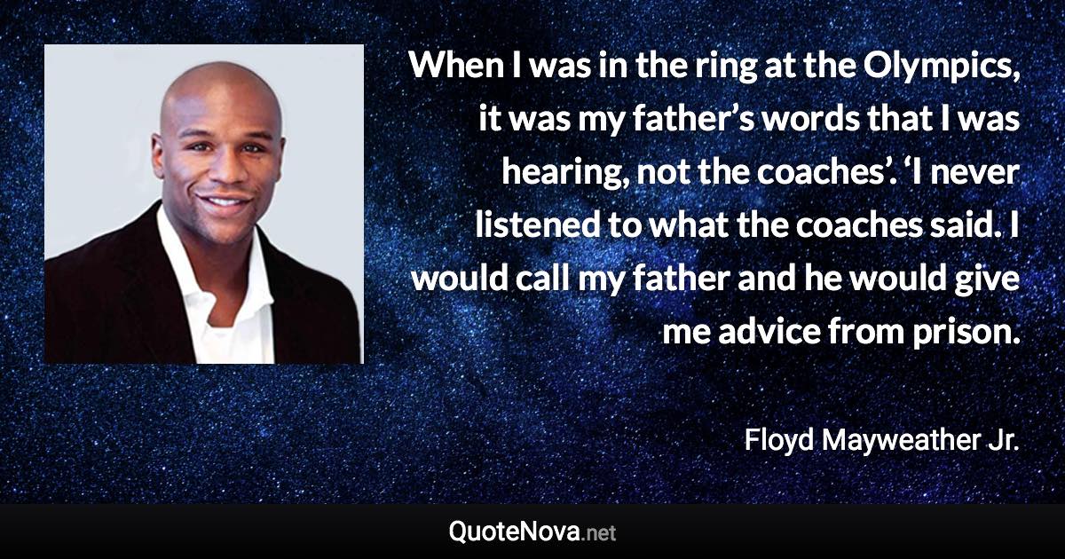 When I was in the ring at the Olympics, it was my father’s words that I was hearing, not the coaches’. ‘I never listened to what the coaches said. I would call my father and he would give me advice from prison. - Floyd Mayweather Jr. quote