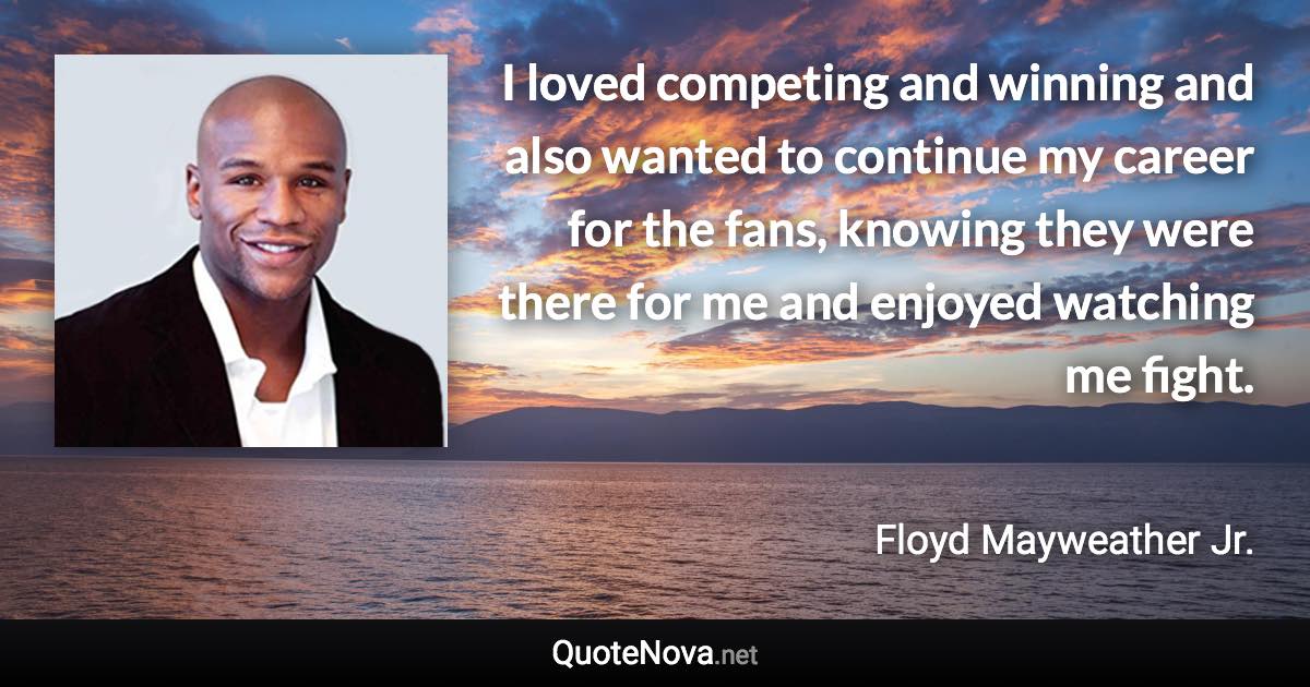 I loved competing and winning and also wanted to continue my career for the fans, knowing they were there for me and enjoyed watching me fight. - Floyd Mayweather Jr. quote