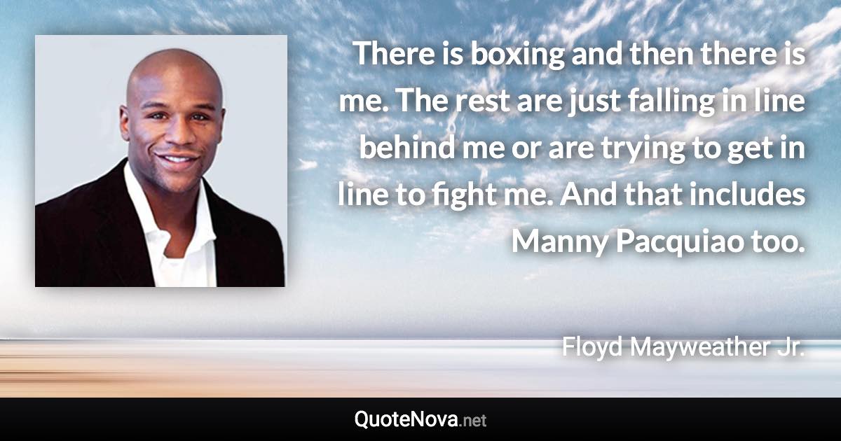 There is boxing and then there is me. The rest are just falling in line behind me or are trying to get in line to fight me. And that includes Manny Pacquiao too. - Floyd Mayweather Jr. quote