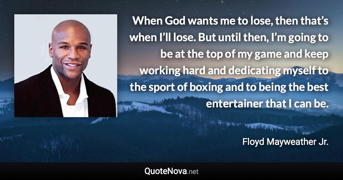 When God wants me to lose, then that’s when I’ll lose. But until then, I’m going to be at the top of my game and keep working hard and dedicating myself to the sport of boxing and to being the best entertainer that I can be. - Floyd Mayweather Jr. quote