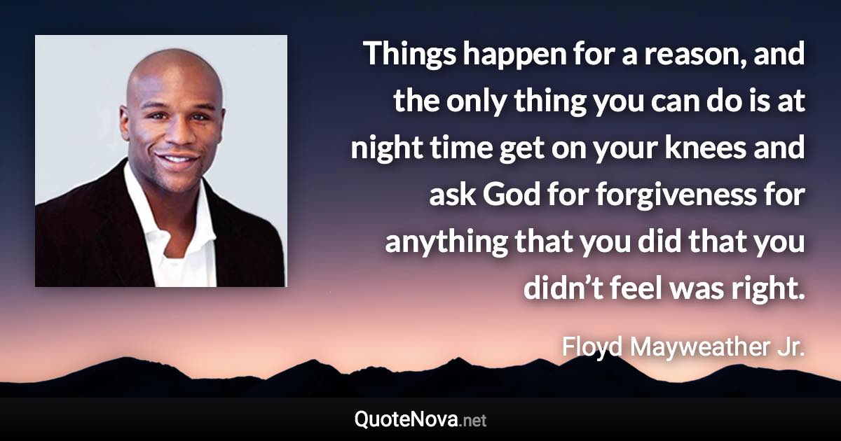 Things happen for a reason, and the only thing you can do is at night time get on your knees and ask God for forgiveness for anything that you did that you didn’t feel was right. - Floyd Mayweather Jr. quote