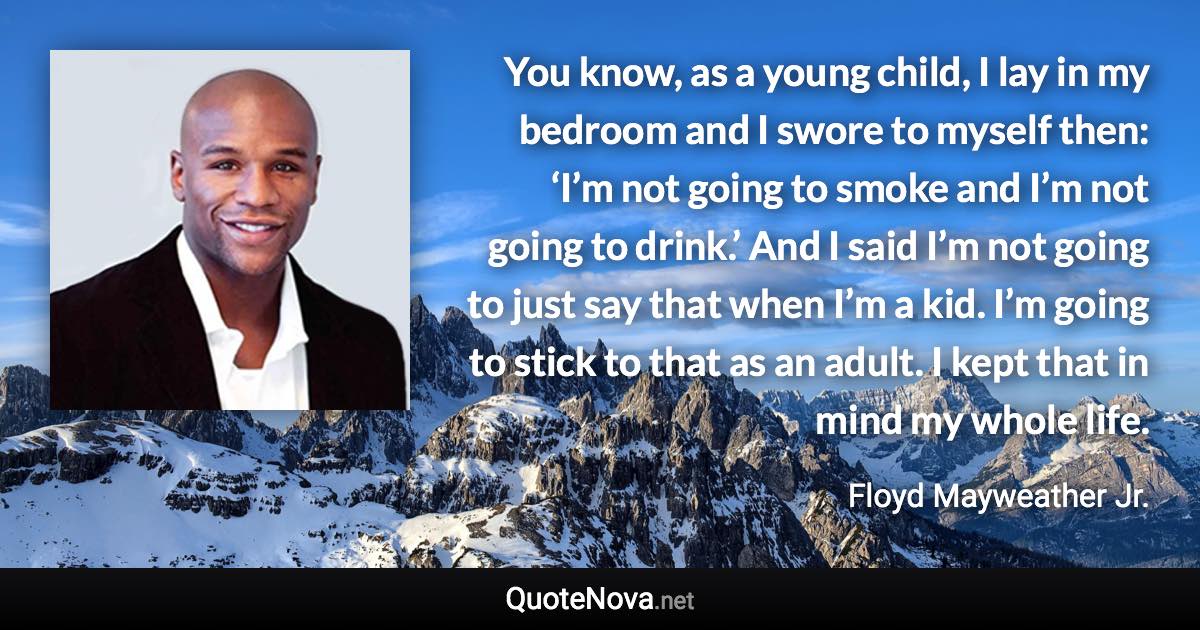 You know, as a young child, I lay in my bedroom and I swore to myself then: ‘I’m not going to smoke and I’m not going to drink.’ And I said I’m not going to just say that when I’m a kid. I’m going to stick to that as an adult. I kept that in mind my whole life. - Floyd Mayweather Jr. quote