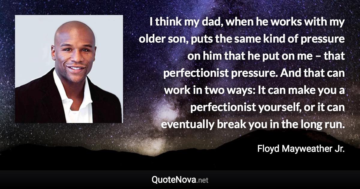 I think my dad, when he works with my older son, puts the same kind of pressure on him that he put on me – that perfectionist pressure. And that can work in two ways: It can make you a perfectionist yourself, or it can eventually break you in the long run. - Floyd Mayweather Jr. quote