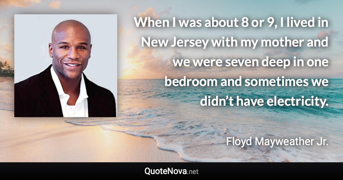 When I was about 8 or 9, I lived in New Jersey with my mother and we were seven deep in one bedroom and sometimes we didn’t have electricity. - Floyd Mayweather Jr. quote