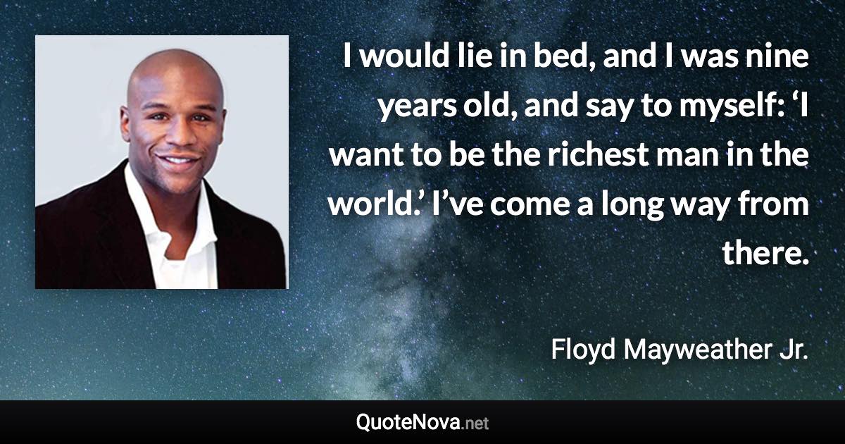 I would lie in bed, and I was nine years old, and say to myself: ‘I want to be the richest man in the world.’ I’ve come a long way from there. - Floyd Mayweather Jr. quote