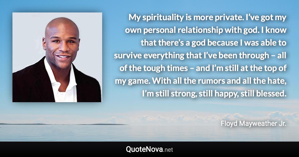 My spirituality is more private. I’ve got my own personal relationship with god. I know that there’s a god because I was able to survive everything that I’ve been through – all of the tough times – and I’m still at the top of my game. With all the rumors and all the hate, I’m still strong, still happy, still blessed. - Floyd Mayweather Jr. quote