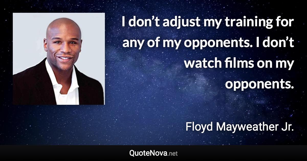 I don’t adjust my training for any of my opponents. I don’t watch films on my opponents. - Floyd Mayweather Jr. quote