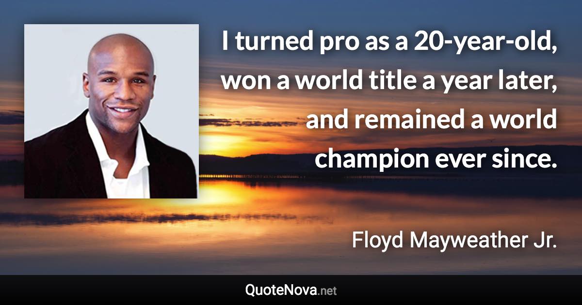 I turned pro as a 20-year-old, won a world title a year later, and remained a world champion ever since. - Floyd Mayweather Jr. quote