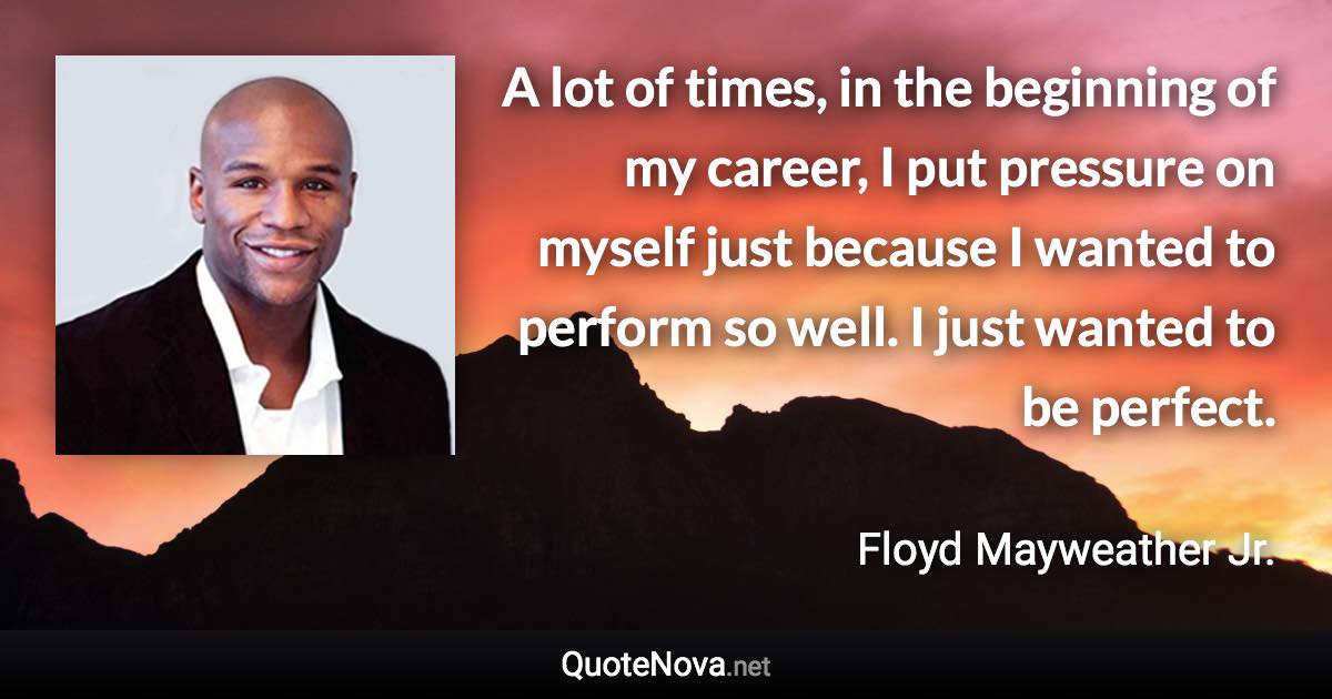 A lot of times, in the beginning of my career, I put pressure on myself just because I wanted to perform so well. I just wanted to be perfect. - Floyd Mayweather Jr. quote