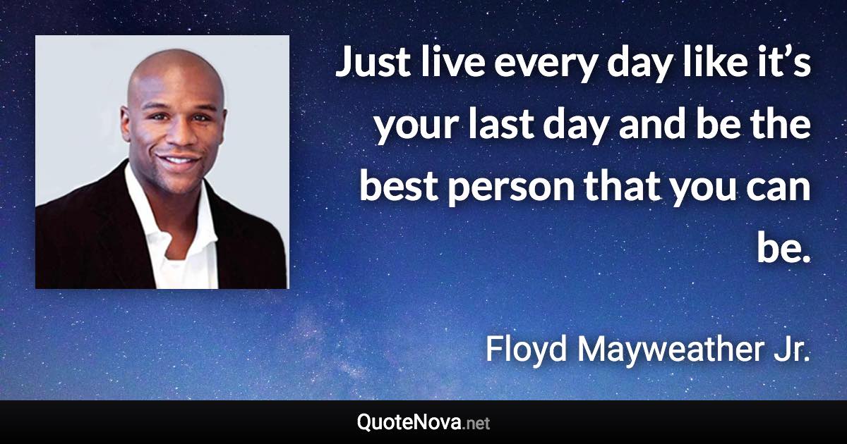 Just live every day like it’s your last day and be the best person that you can be. - Floyd Mayweather Jr. quote