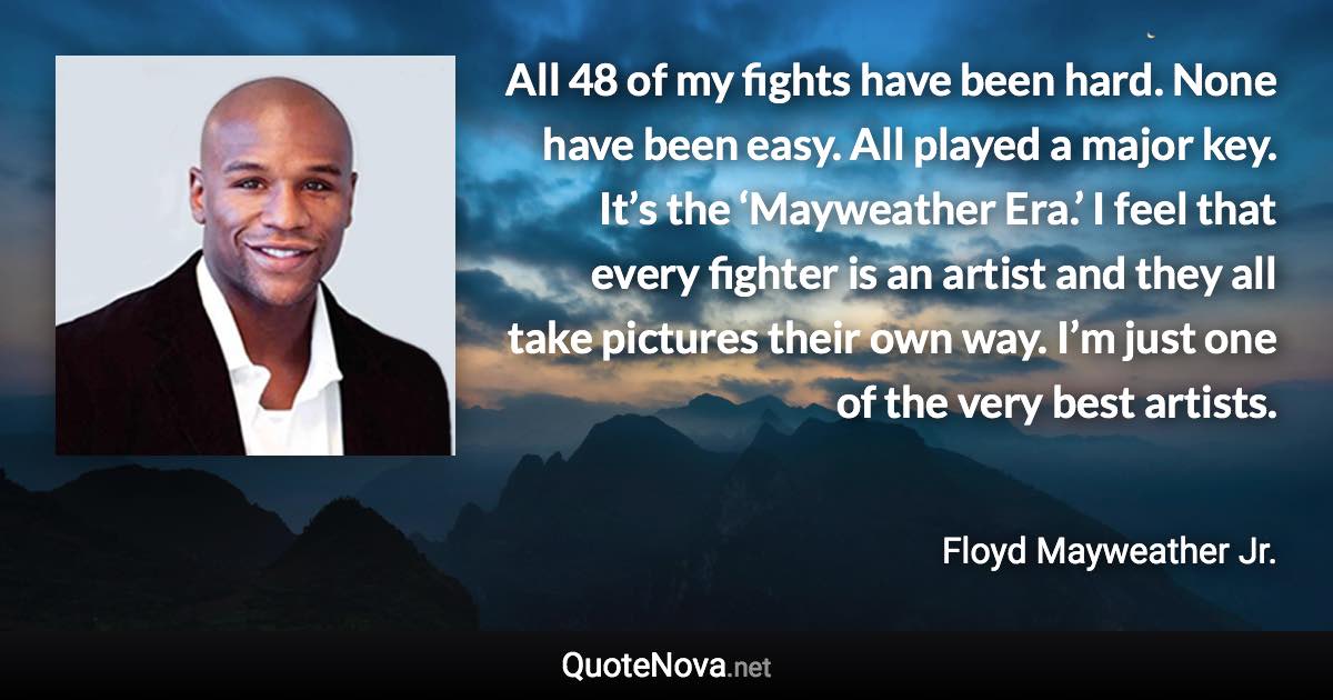 All 48 of my fights have been hard. None have been easy. All played a major key. It’s the ‘Mayweather Era.’ I feel that every fighter is an artist and they all take pictures their own way. I’m just one of the very best artists. - Floyd Mayweather Jr. quote