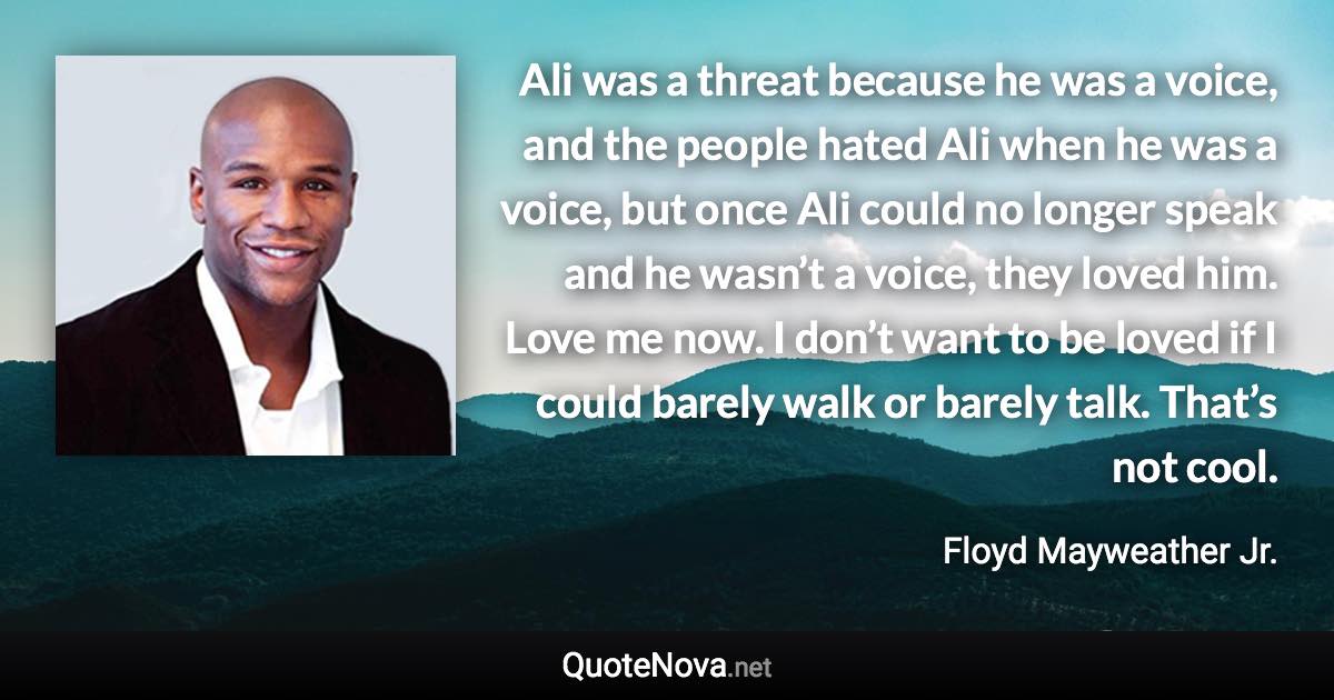 Ali was a threat because he was a voice, and the people hated Ali when he was a voice, but once Ali could no longer speak and he wasn’t a voice, they loved him. Love me now. I don’t want to be loved if I could barely walk or barely talk. That’s not cool. - Floyd Mayweather Jr. quote