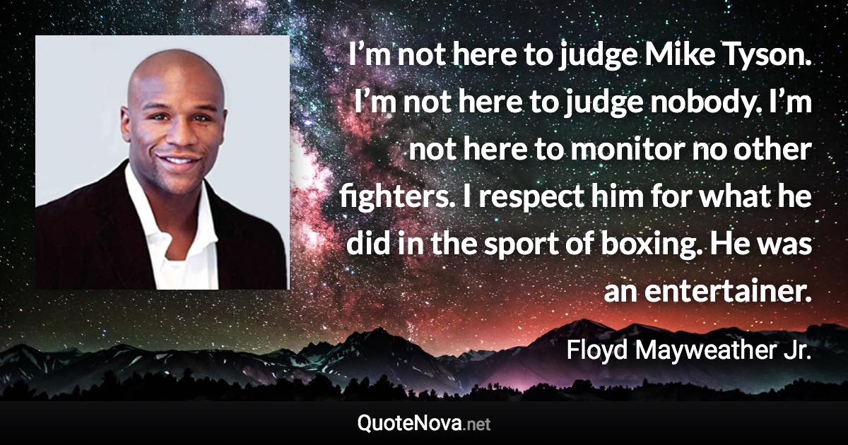 I’m not here to judge Mike Tyson. I’m not here to judge nobody. I’m not here to monitor no other fighters. I respect him for what he did in the sport of boxing. He was an entertainer. - Floyd Mayweather Jr. quote