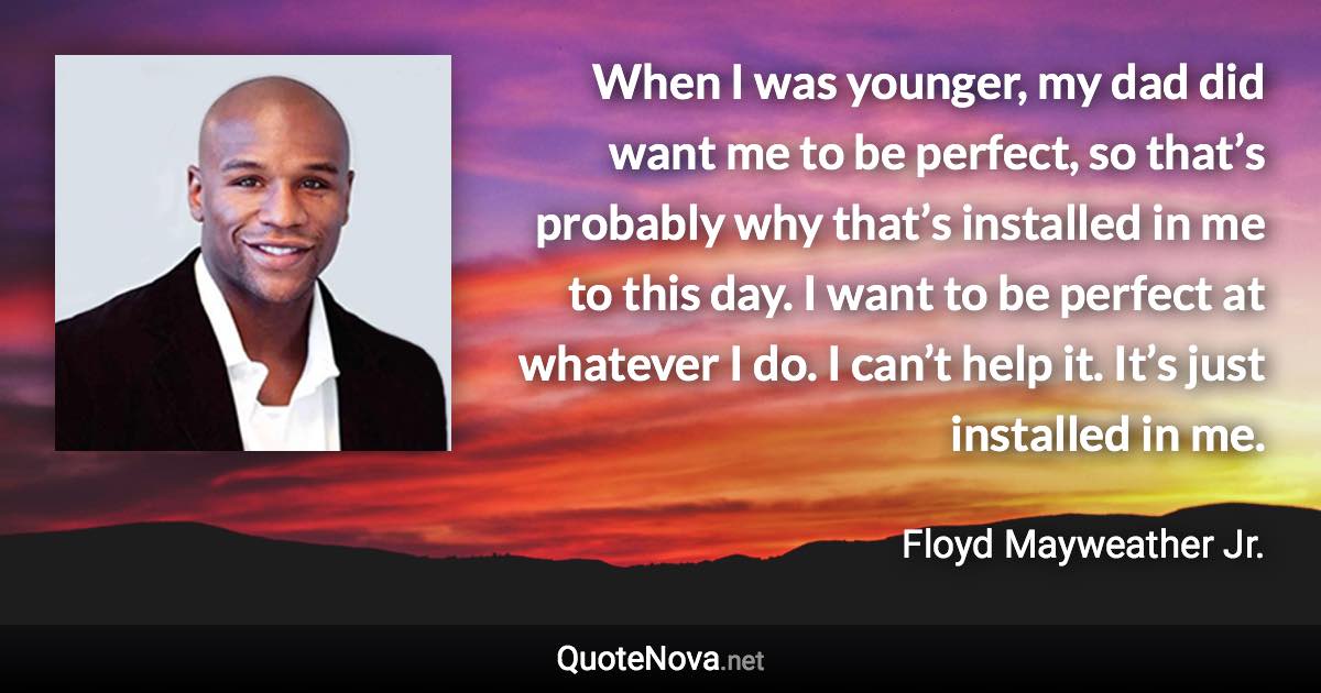 When I was younger, my dad did want me to be perfect, so that’s probably why that’s installed in me to this day. I want to be perfect at whatever I do. I can’t help it. It’s just installed in me. - Floyd Mayweather Jr. quote