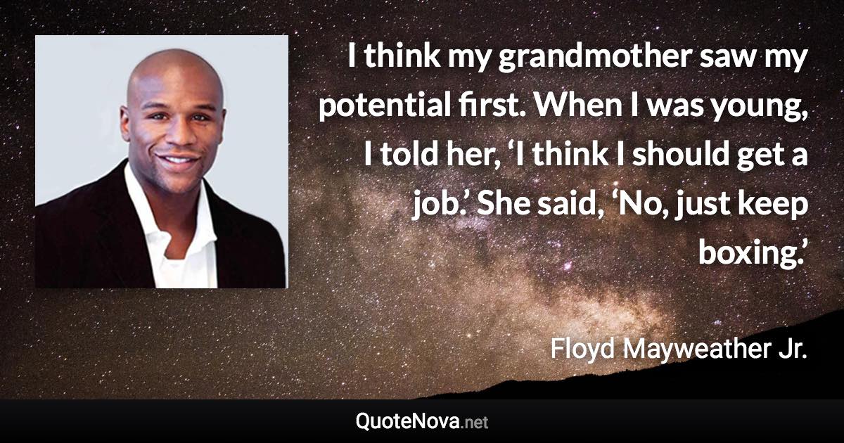 I think my grandmother saw my potential first. When I was young, I told her, ‘I think I should get a job.’ She said, ‘No, just keep boxing.’ - Floyd Mayweather Jr. quote