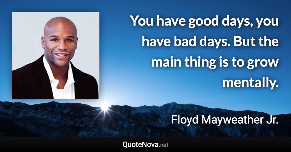 You have good days, you have bad days. But the main thing is to grow mentally. - Floyd Mayweather Jr. quote