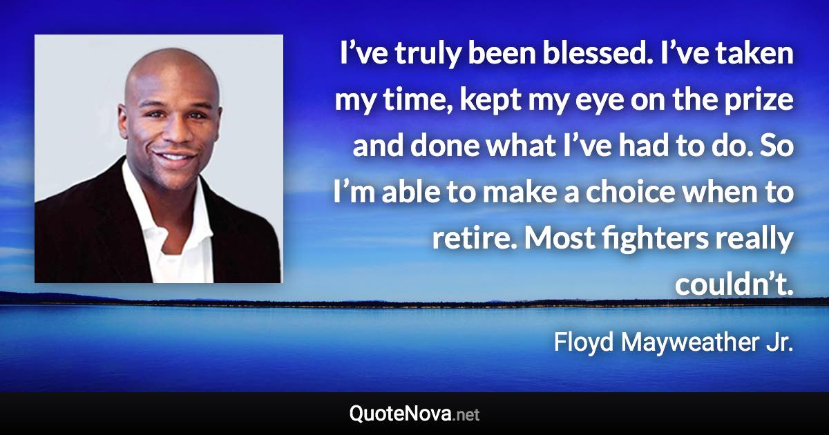 I’ve truly been blessed. I’ve taken my time, kept my eye on the prize and done what I’ve had to do. So I’m able to make a choice when to retire. Most fighters really couldn’t. - Floyd Mayweather Jr. quote