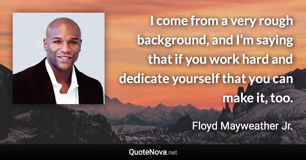 I come from a very rough background, and I’m saying that if you work hard and dedicate yourself that you can make it, too. - Floyd Mayweather Jr. quote