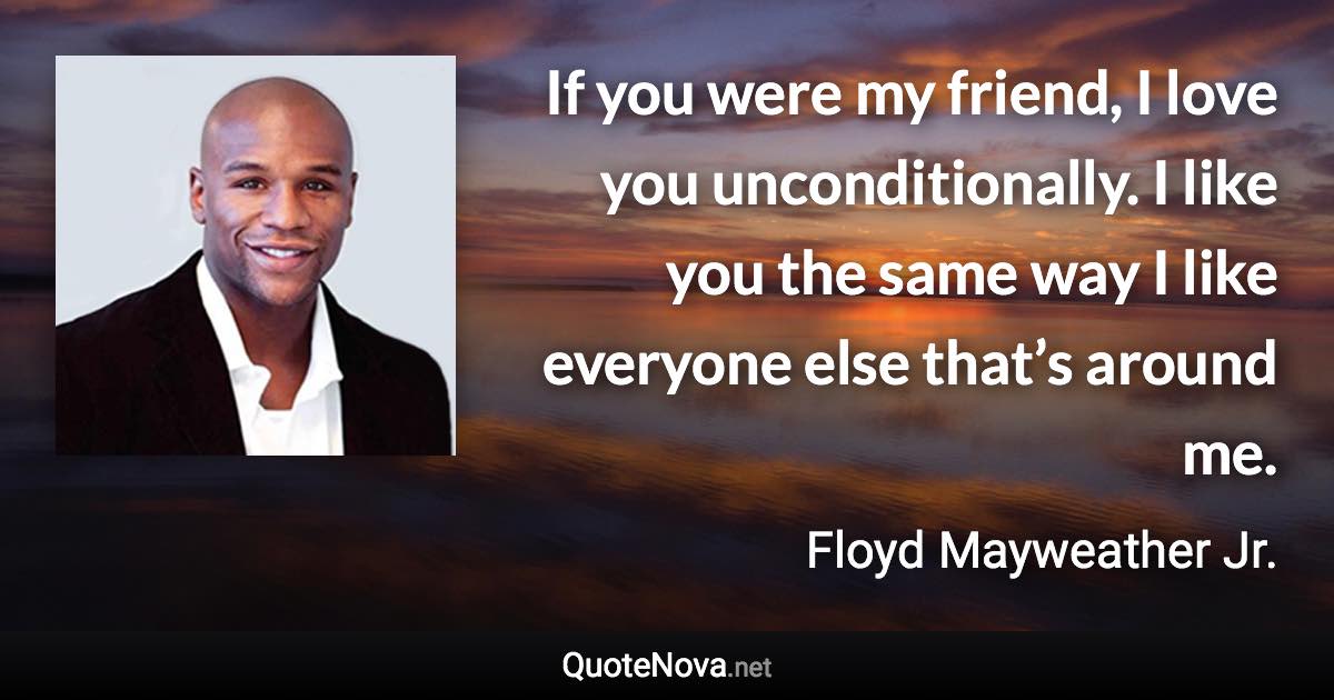 If you were my friend, I love you unconditionally. I like you the same way I like everyone else that’s around me. - Floyd Mayweather Jr. quote