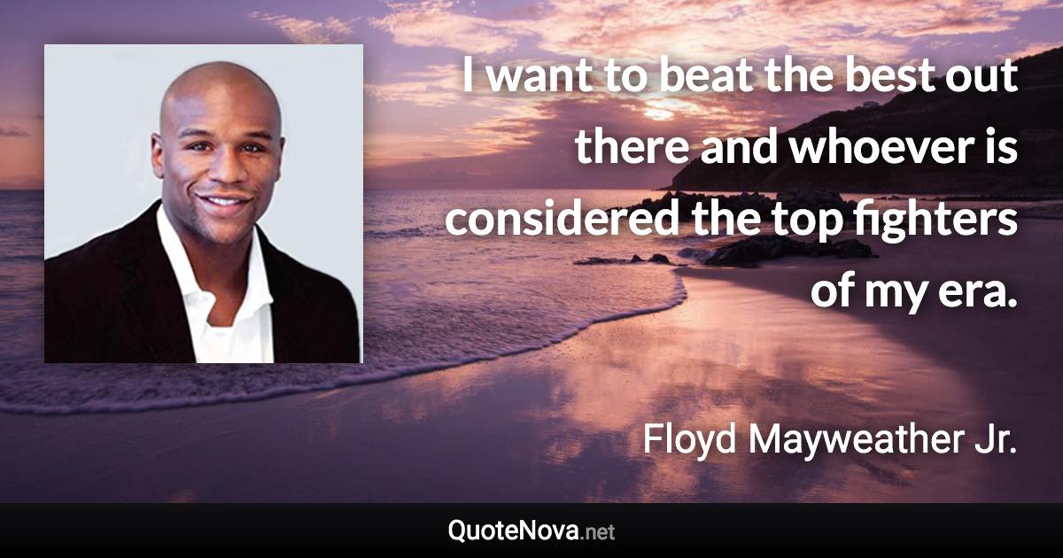 I want to beat the best out there and whoever is considered the top fighters of my era. - Floyd Mayweather Jr. quote