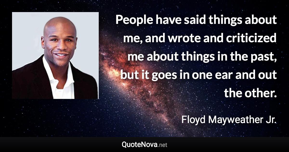 People have said things about me, and wrote and criticized me about things in the past, but it goes in one ear and out the other. - Floyd Mayweather Jr. quote