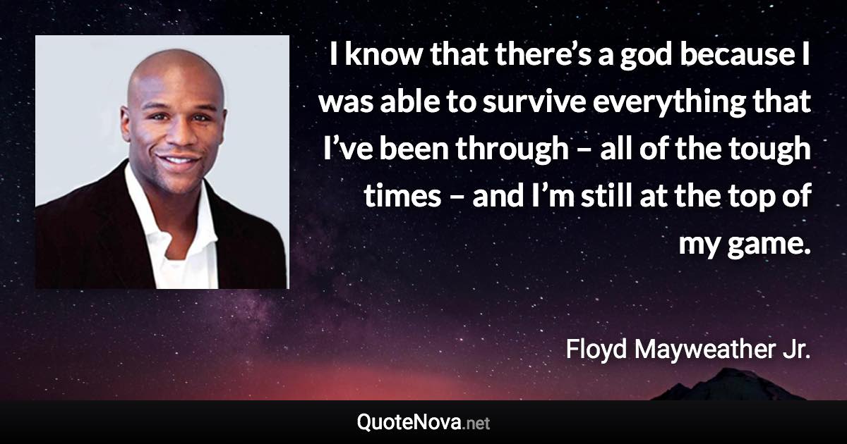 I know that there’s a god because I was able to survive everything that I’ve been through – all of the tough times – and I’m still at the top of my game. - Floyd Mayweather Jr. quote