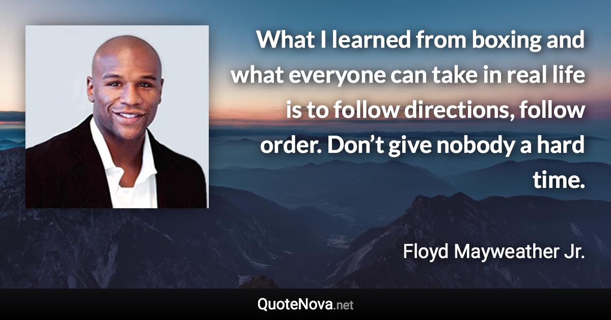 What I learned from boxing and what everyone can take in real life is to follow directions, follow order. Don’t give nobody a hard time. - Floyd Mayweather Jr. quote